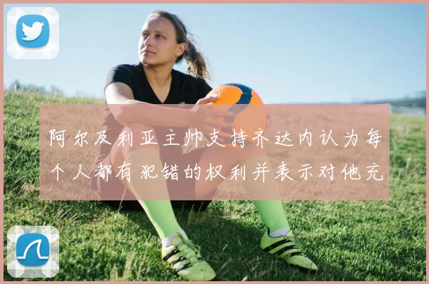 阿尔及利亚主帅支持齐达内认为每个人都有犯错的权利并表示对他充满信心