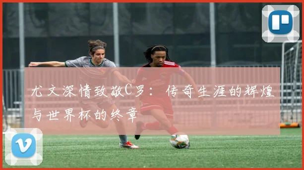 尤文深情致敬C罗：传奇生涯的辉煌与世界杯的终章