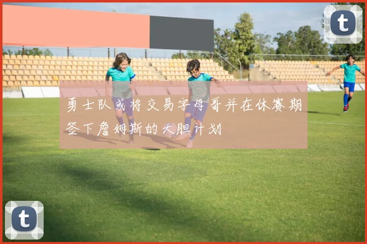 勇士队或将交易字母哥并在休赛期签下詹姆斯的大胆计划