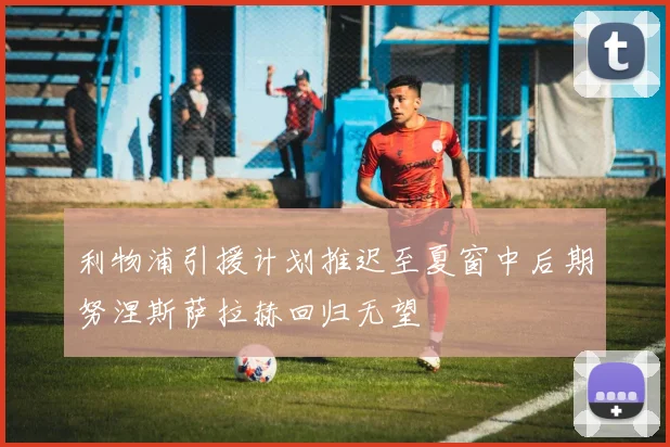 利物浦引援计划推迟至夏窗中后期努涅斯萨拉赫回归无望