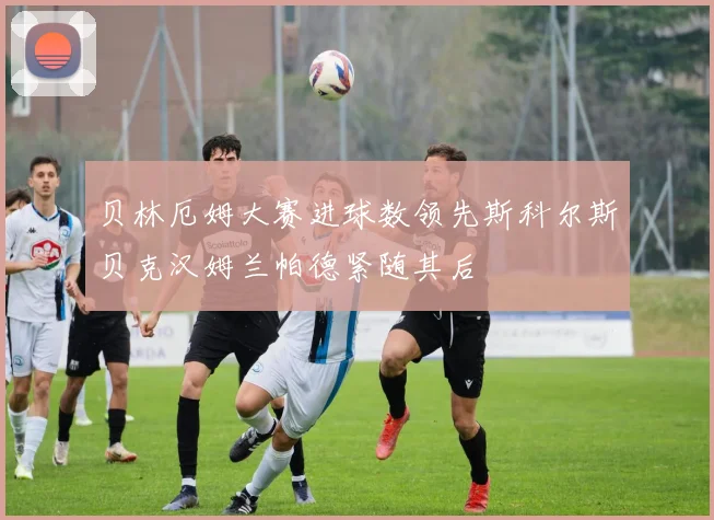 贝林厄姆大赛进球数领先斯科尔斯贝克汉姆兰帕德紧随其后