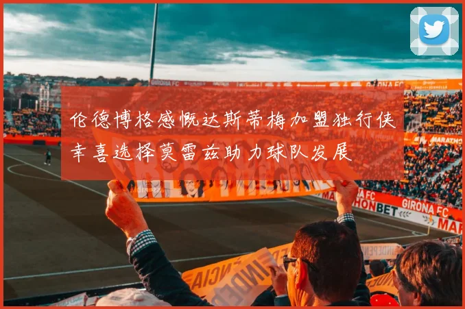 伦德博格感慨达斯蒂梅加盟独行侠幸喜选择莫雷兹助力球队发展
