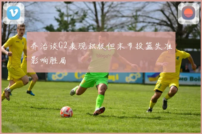 乔治谈G2表现积极但末节投篮失准影响胜局