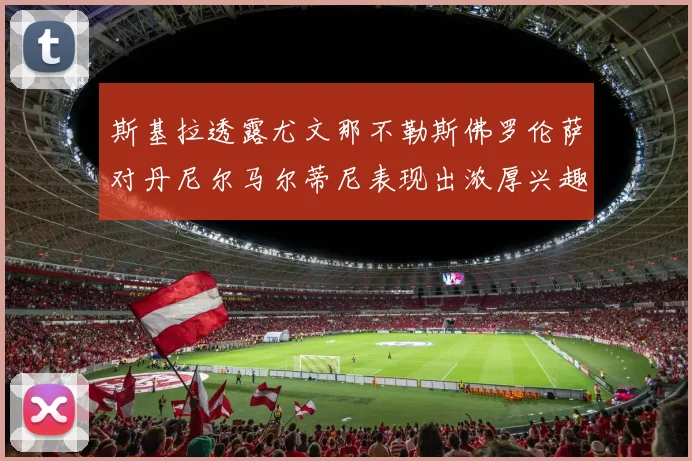 斯基拉透露尤文那不勒斯佛罗伦萨对丹尼尔马尔蒂尼表现出浓厚兴趣