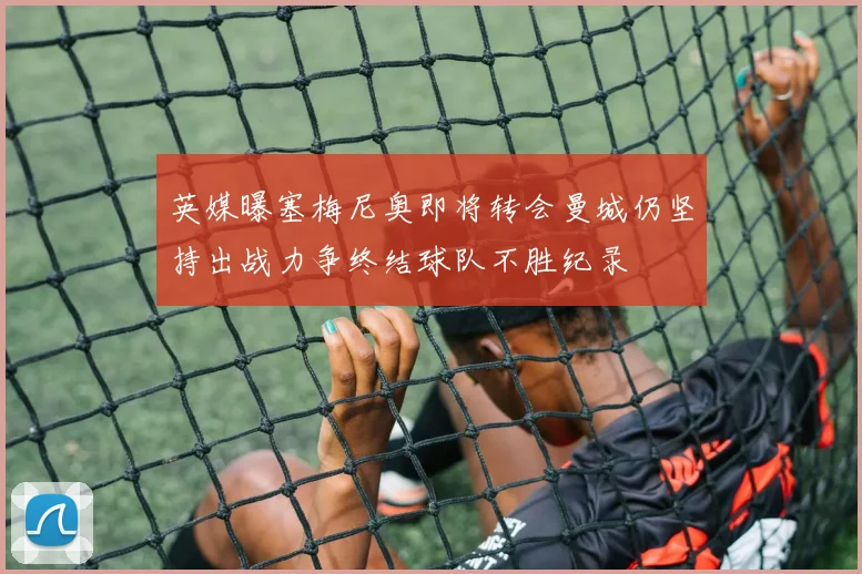 英媒曝塞梅尼奥即将转会曼城仍坚持出战力争终结球队不胜纪录