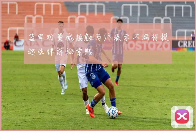 蓝军对曼城接触马帅表示不满将提起法律诉讼索赔