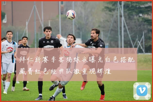 拜仁新赛季客场球衣曝光白色搭配藏青红色经典队徽重现辉煌