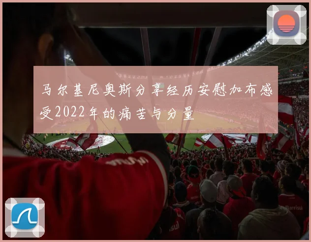 马尔基尼奥斯分享经历安慰加布感受2022年的痛苦与分量