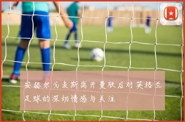 安赫尔戈麦斯离开曼联后对英格兰足球的深切情感与关注