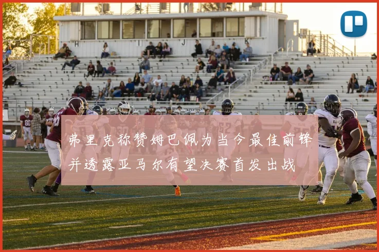 弗里克称赞姆巴佩为当今最佳前锋并透露亚马尔有望决赛首发出战