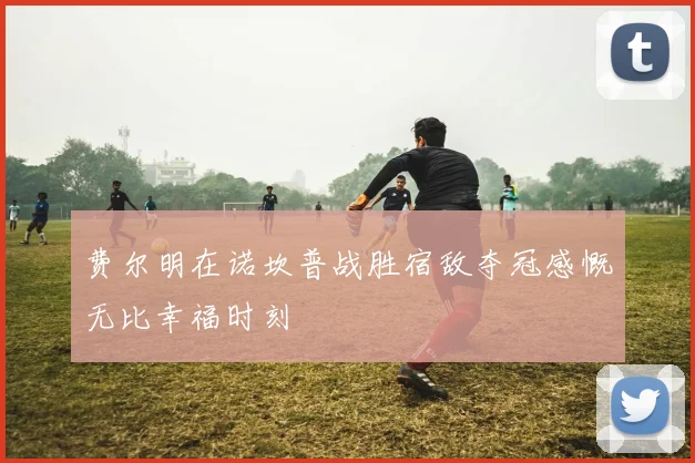 费尔明在诺坎普战胜宿敌夺冠感慨无比幸福时刻