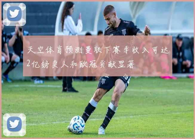 天空体育预测曼联下赛季收入可达2亿镑卖人和欧冠贡献显著