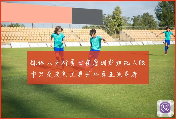 媒体人分析勇士在詹姆斯经纪人眼中只是谈判工具并非真正竞争者