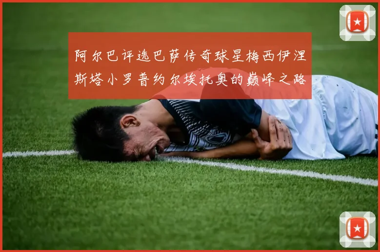 阿尔巴评选巴萨传奇球星梅西伊涅斯塔小罗普约尔埃托奥的巅峰之路