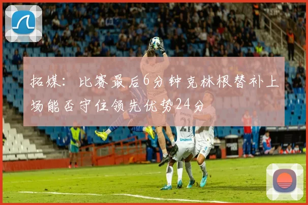 拓媒：比赛最后6分钟克林根替补上场能否守住领先优势24分