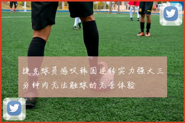 捷克球员感叹韩国逆转实力强大三分钟内无法触球的无奈体验