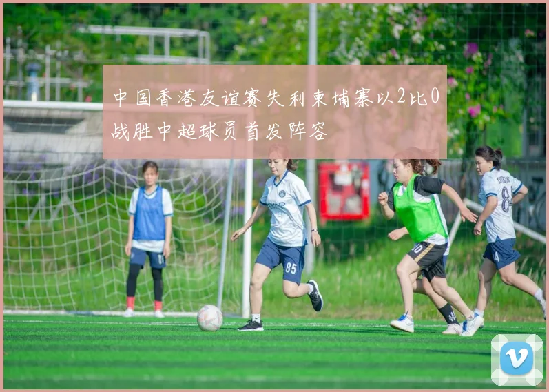 中国香港友谊赛失利柬埔寨以2比0战胜中超球员首发阵容
