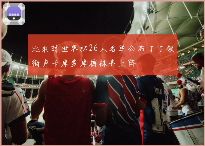 比利时世界杯26人名单公布丁丁领衔卢卡库多库裤袜齐上阵