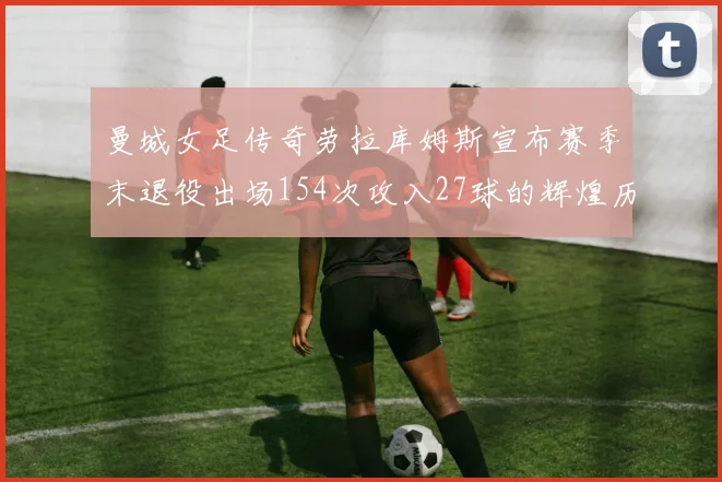 曼城女足传奇劳拉库姆斯宣布赛季末退役出场154次攻入27球的辉煌历程